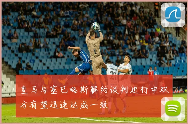 皇马与塞巴略斯解约谈判进行中双方有望迅速达成一致
