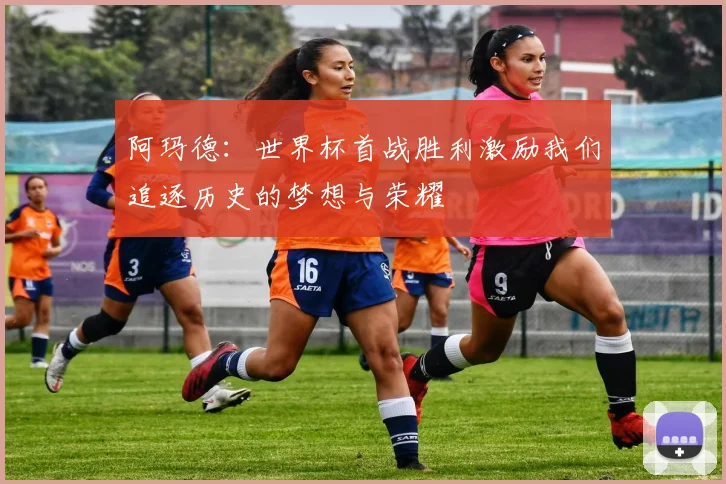 阿玛德：世界杯首战胜利激励我们追逐历史的梦想与荣耀