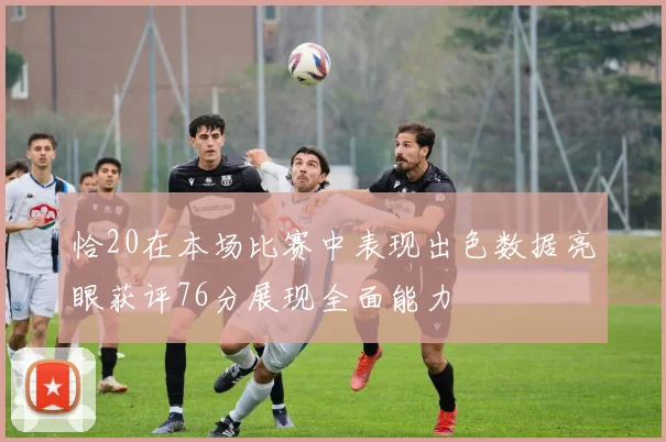 恰20在本场比赛中表现出色数据亮眼获评76分展现全面能力