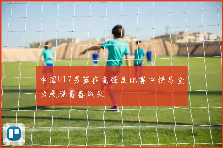 中国U17男篮在高强度比赛中拼尽全力展现青春风采