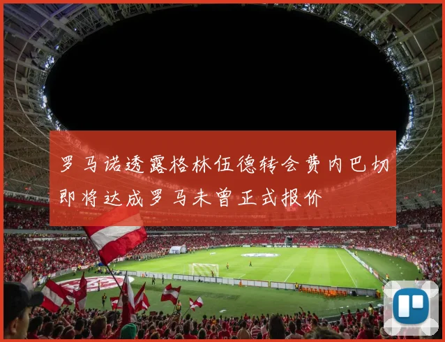 罗马诺透露格林伍德转会费内巴切即将达成罗马未曾正式报价