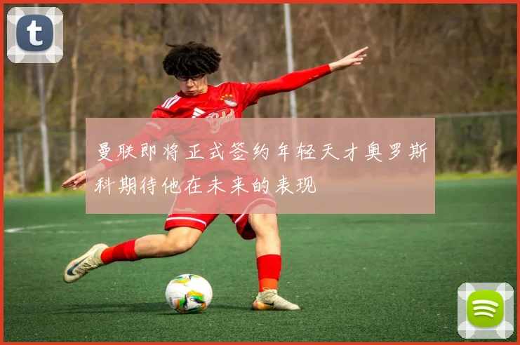曼联即将正式签约年轻天才奥罗斯科期待他在未来的表现