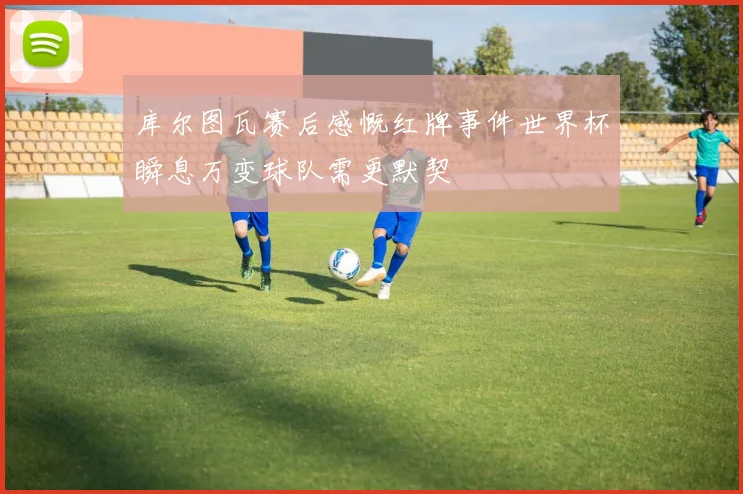 库尔图瓦赛后感慨红牌事件世界杯瞬息万变球队需更默契