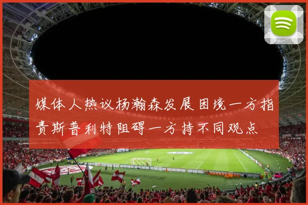 媒体人热议杨瀚森发展困境一方指责斯普利特阻碍一方持不同观点