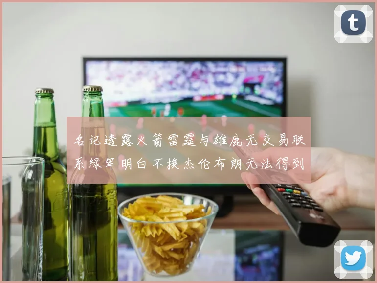 名记透露火箭雷霆与雄鹿无交易联系绿军明白不换杰伦布朗无法得到字母哥
