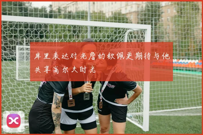 库里表达对老詹的钦佩更期待与他共享高尔夫时光